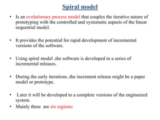 Spiral model
• Is an evolutionary process model that couples the iterative nature of
prototyping with the controlled and systematic aspects of the linear
sequential model.
• It provides the potential for rapid development of incremental
versions of the software.
• Using spiral model ,the software is developed in a series of
incremental releases.
• During the early iterations ,the increment release might be a paper
model or prototype.
• Later it will be developed to a complete versions of the engineered
system.
• Mainly there are six regions:
 