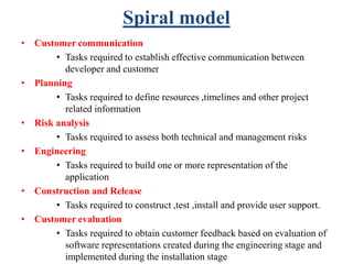Spiral model
• Customer communication
• Tasks required to establish effective communication between
developer and customer
• Planning
• Tasks required to define resources ,timelines and other project
related information
• Risk analysis
• Tasks required to assess both technical and management risks
• Engineering
• Tasks required to build one or more representation of the
application
• Construction and Release
• Tasks required to construct ,test ,install and provide user support.
• Customer evaluation
• Tasks required to obtain customer feedback based on evaluation of
software representations created during the engineering stage and
implemented during the installation stage
 