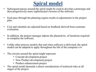 Spiral model
• Subsequent passes around the spiral might be used to develop a prototype and
then progressively more sophisticated versions of the software.
• Each pass through the planning region results in adjustments to the project
plan.
• Cost and schedule are adjusted based on feedback derived from customer
evaluation.
• In addition, the project manager adjusts the planned no. of iterations required
to complete the software.
• Unlike other process models that end when software is delivered, the spiral
model can be adapted to apply throughout the life of the computer s/w
• The circuits around the spiral might represent
• Concept development project
• New Product development project
• Product enhancement project
• The spiral model demands a direct consideration of technical risks at all
stages of the project
 