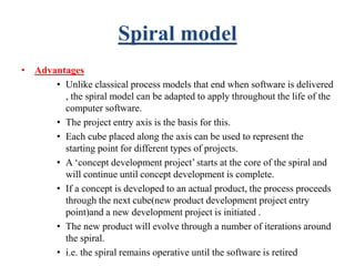 Spiral model
• Advantages
• Unlike classical process models that end when software is delivered
, the spiral model can be adapted to apply throughout the life of the
computer software.
• The project entry axis is the basis for this.
• Each cube placed along the axis can be used to represent the
starting point for different types of projects.
• A ‘concept development project’ starts at the core of the spiral and
will continue until concept development is complete.
• If a concept is developed to an actual product, the process proceeds
through the next cube(new product development project entry
point)and a new development project is initiated .
• The new product will evolve through a number of iterations around
the spiral.
• i.e. the spiral remains operative until the software is retired
 