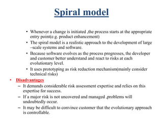 Spiral model
• Whenever a change is initiated ,the process starts at the appropriate
entry point(e.g. product enhancement)
• The spiral model is a realistic approach to the development of large
–scale systems and software.
• Because software evolves as the process progresses, the developer
and customer better understand and react to risks at each
evolutionary level.
• It uses prototyping as risk reduction mechanism(mainly consider
technical risks)
• Disadvantages
– It demands considerable risk assessment expertise and relies on this
expertise for success.
– If a major risk is not uncovered and managed ,problems will
undoubtedly occur.
– It may be difficult to convince customer that the evolutionary approach
is controllable.
 