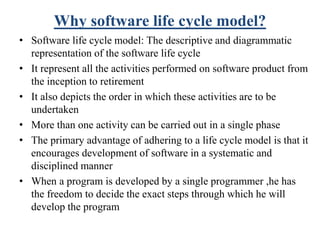Why software life cycle model?
• Software life cycle model: The descriptive and diagrammatic
representation of the software life cycle
• It represent all the activities performed on software product from
the inception to retirement
• It also depicts the order in which these activities are to be
undertaken
• More than one activity can be carried out in a single phase
• The primary advantage of adhering to a life cycle model is that it
encourages development of software in a systematic and
disciplined manner
• When a program is developed by a single programmer ,he has
the freedom to decide the exact steps through which he will
develop the program
 