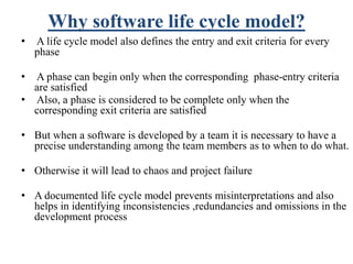 Why software life cycle model?
• A life cycle model also defines the entry and exit criteria for every
phase
• A phase can begin only when the corresponding phase-entry criteria
are satisfied
• Also, a phase is considered to be complete only when the
corresponding exit criteria are satisfied
• But when a software is developed by a team it is necessary to have a
precise understanding among the team members as to when to do what.
• Otherwise it will lead to chaos and project failure
• A documented life cycle model prevents misinterpretations and also
helps in identifying inconsistencies ,redundancies and omissions in the
development process
 