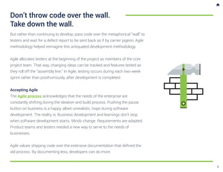 But rather than continuing to develop, pass code over the metaphorical “wall” to
testers and wait for a defect report to be sent back as if by carrier pigeon, Agile
methodology helped reimagine this antiquated development methodology.
Agile allocates testers at the beginning of the project as members of the core
project team. That way, changing ideas can be tracked and features tested as
they roll off the “assembly line.” In Agile, testing occurs during each two-week
sprint rather than posthumously, after development is completed.
Accepting Agile
The Agile process acknowledges that the needs of the enterprise are
constantly shifting during the ideation and build process. Pushing the pause
button on business is a happy, albeit unrealistic, hope during software
development. The reality is: Business development and learnings don’t stop
when software development starts. Minds change. Requirements are adapted.
Product teams and testers needed a new way to serve to the needs of
businesses.
Agile values shipping code over the extensive documentation that defined the
old process. By documenting less, developers can do more.
Don’t throw code over the wall.
Take down the wall.
7
 
