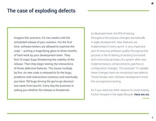 Imagine this scenario. It’s two weeks until the
scheduled release of your solution. For the first
time, software testers are allowed to examine the
code — putting a magnifying glass to three months
of hard work by your development team. They
find 10 major bugs threatening the viability of the
release. Then they begin testing the interactions
of those defective features. The issues multiply
by five. As new code is released to fix the bugs,
problems with interactions continue until eventually
you have 150 bugs driving the go/no-go decision
one week from launch. Every day the business is
asking you whether the release is threatened.
The case of exploding defects
As illustrated here, the ROI of testing
throughout the process changes dramatically
in Agile development. New features are
implemented in every sprint. A very important
part of ensuring software quality throughout the
process is the re-testing of existing functional
and nonfunctional areas of a system after new
implementations, enhancements, patches or
configuration changes. The purpose? To validate
these changes have not introduced new defects.
Those familiar with software development know
this as regression testing.
As if you need any other reasons to move testing
further forward in the Agile lifecycle. Here are six.
8
 