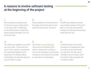 4.
Your testers are capable of more than
just rote checks. They are the first
users of your solution. Incorporating
this experiential feedback at the
beginning of the lifecycle allows
functionality to be adjusted along the
way (if it lands in scope).
6.
If software testers are involved
throughout the development cycle,
test cases can be documented
at a high level. The alternative?
Developers documenting in detail
the needs for QAs operating with
no relative context.
6 reasons to involve software testing
at the beginning of the project
1.
Moving software testing forward
in the process gives quality testers
a “red rope to pull” in challenging
the development team should they
identify logical oversights occurring
during the build.
2.
Passive validation on the back-end of
the project doesn’t leverage the vast
experience and intuition of testers.
3.
The difficulty validating software
exponentially increases if they aren’t
able to track and understand the
changes to initial requirements being
made along the way.
5.
Two words: Accumulated bugs.
Therein lies an increased risk for
defects if testers aren’t working in
concert with developers and checking
interactions with existing functionality
as new features are developed.
9
 