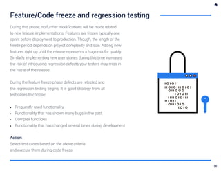 Feature/Code freeze and regression testing
During this phase, no further modifications will be made related
to new feature implementations. Features are frozen typically one
sprint before deployment to production. Though, the length of the
freeze period depends on project complexity and size. Adding new
features right up until the release represents a huge risk for quality.
Similarly, implementing new user stories during this time increases
the risk of introducing regression defects your testers may miss in
the haste of the release.
During the feature freeze phase defects are retested and
the regression testing begins. It is good strategy from all
test cases to choose:
•	 Frequently used functionality
•	 Functionality that has shown many bugs in the past
•	 Complex functions
•	 Functionality that has changed several times during development
Action:
Select test cases based on the above criteria
and execute them during code freeze.
14
 
