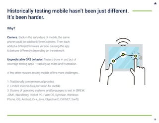 Why?
Carriers. Back in the early days of mobile, the same
phone could be sold to different carriers. Then each
added a different firmware version, causing the app
to behave differently depending on the network.
Unpredictable GPS behavior. Testers drove in and out of
coverage testing apps — racking up miles and frustration.
A few other reasons testing mobile offers more challenges...
1. Traditionally a more manual process
2. Limited tools to do automation for mobile
3. Dozens of operating systems and languages to test in (BREW,
J2ME, BlackBerry, Pocket PC, Palm OS, Symbian, Windows
Phone, iOS, Android, C++, Java, Objective C, C#/.NET, Swift)
Historically testing mobile hasn’t been just different.
It’s been harder.
19
 