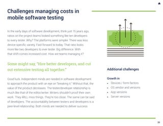 In the early days of software development, think just 15 years ago,
ratios on the project teams looked something like ten developers
to every tester. Why? The platforms were simpler. There was less
device-specific variety. Fast forward to today. That ratio looks
more like two developers to ever tester. Big difference. With
that shift comes increased cost. How are teams managing it?
Some might say, “Hire better developers, and cut
out extensive testing all together.”
Good luck. Independent minds are needed in software development
to approach the product with an eye on “breaking it.” Without that, the
value of the product decreases. The tester/developer relationship is
much like that of the editor/writer. Writers shouldn’t proof their own
work. They WILL miss things. They’re too close. The same can be said
of developers. The accountability between testers and developers is a
peer-level relationship. Both minds are needed to deliver success.
Challenges managing costs in
mobile software testing
Additional challenges
Growth in
•	 Devices / form factors
•	 OS vendor and versions
•	 App versions
•	 Server versions
20
 