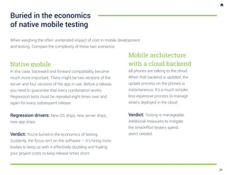 When weighing the often unintended impact of cost in mobile development
and testing. Compare the complexity of these two scenarios:
Buried in the economics
of native mobile testing
Mobile architecture
with a cloud backend
All phones are talking to the cloud.
When that backend is updated, the
update process on the phones is
instantaneous. It’s a much simpler,
less expensive process to manage
what’s deployed in the cloud.
Verdict: Testing is manageable.
Additional measures to mitigate
the time/effort testers spend
aren’t needed.
Native mobile
In this case, backward and forward compatibility become
much more important. There might be two versions of the
server and four versions of the app in use. Before a release,
you need to guarantee that every combination works.
Regression tests must be repeated eight times over and
again for every subsequent release.
Regression drivers: New OS ships, new server ships,
new app ships
Verdict: You’re buried in the economics of testing.
Suddenly, the focus isn’t on the software — it’s hiring more
bodies to keep up with it effectively doubling and tripling
your project costs to keep release times short.
21
 
