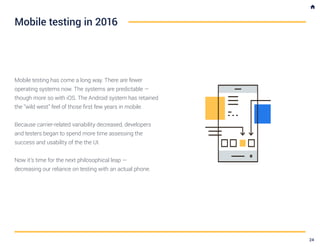 Mobile testing has come a long way. There are fewer
operating systems now. The systems are predictable —
though more so with iOS. The Android system has retained
the “wild west” feel of those first few years in mobile.
Because carrier-related variability decreased, developers
and testers began to spend more time assessing the
success and usability of the the UI.
Now it’s time for the next philosophical leap —
decreasing our reliance on testing with an actual phone.
Mobile testing in 2016
24
 