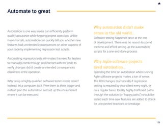 Automation is one way teams can efficiently perform
quality assurance while keeping project costs low. Unlike
mere mortals, automation can quickly tell you whether new
features had unintended consequences on other aspects of
your code by implementing regression test scripts.
Automating regression tests eliminates the need for testers
to manually comb through and interact with the code to
verify changes didn’t create unintended consequences
elsewhere in the operation.
Why tie up a highly-qualified software tester in rote tasks?
Instead, let a computer do it. Free them to think bigger and
instead plan the automation and set up the environment
where it can be executed.
Why automation didn’t make
sense in the old world...
Software testing happened once at the end
of development. There was no reason to spend
the time and effort setting up the automation
scripts for a one-and-done process
Why Agile software projects
need automation...
Spending the time on automation when running
Agile software projects makes a ton of sense.
The ROI changes dramatically if regression
testing is required by your client every night, or
on a regular basis. Ideally, highly-trafficked paths
through the solution (or “happy paths”) should be
tested each time new features are added to check
for unexpected reactions or breakage.
Automate to great
25
 