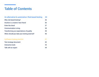 An alternative to automation: Risk-based testing 	 34
Why risk-based testing?						35
Intuition is a testers’ best friend					 36
Enter the cloud 							37
Communication is king						38
Transforming our expectations of quality			 39
When should you take your testing external?			 40
Software testing tool kit					41
Test strategy document						42
Interactive tools							43
Talk with an expert							44
Table of Contents
 