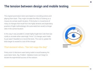 The original automation tests were based on recording actions and
playing them back. They might simulate the effect of clicking on a
mouse at a certain pixel’s location. If the button is moved (one of
many UI changes that result from the highly iterative and exploratory
practice of Agile methodology), the automated test would no longer
click in the correct location.
In this way it was possible to create highly fragile test code that was
costly to recreate when seemingly “minor” UI changes were made.
It just wasn’t feasible to re-record the tests. The cost to update the
tests began to exceed to cost of the change.
That moment when…“the tail wags the dog”
Pretty soon UI decisions were being made to avoid breaking the
automation tests. Big. Problem. Validation tests can’t begin to
dictate the experiential success of the solution.
The tension between design and mobile testing
28
 