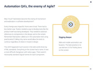 Was it true? Had testers become the enemy of momentum
and exploration in software development?
Every change was impactful. None were trivial. There had to
be a better way. Testers needed a way to develop tests like the
product itself was being developed. They needed to abstract
references to components in the design and on the screen.
Remember that button called out in the automation test using
pixel location? Calling it by name would allow the tests to
continue regardless of where it moved in design.
This shift happened much sooner in the web world driven by
HTML standards. Everything on the screen had a name. It was
a more difficult changeover with native apps. There weren’t
necessarily standard, logical names for each component.
Automation QA’s, the enemy of Agile?
Digging deeper
Web and mobile automation use
locators. The best practice is to
use element ‘id’ for finding items
on the screen.
29
 