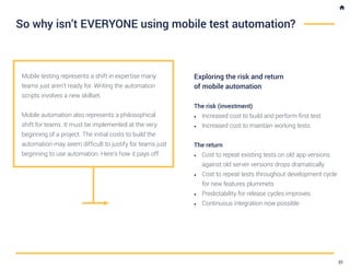 Mobile testing represents a shift in expertise many
teams just aren’t ready for. Writing the automation
scripts involves a new skillset.
Mobile automation also represents a philosophical
shift for teams. It must be implemented at the very
beginning of a project. The initial costs to build the
automation may seem difficult to justify for teams just
beginning to use automation. Here’s how it pays off.
Exploring the risk and return
of mobile automation
The risk (investment)
•	 Increased cost to build and perform first test
•	 Increased cost to maintain working tests
The return
•	 Cost to repeat existing tests on old app versions
against old server versions drops dramatically
•	 Cost to repeat tests throughout development cycle
for new features plummets
•	 Predictability for release cycles improves
•	 Continuous integration now possible
So why isn’t EVERYONE using mobile test automation?
31
 