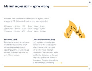 Assume it takes 10 minutes to perform manual regression tests
at a cost of $11. Costs scale linearly as more tests are needed.
20 features * 3 devices * 2 OS * 1 Server * 1 App = $1,320
25 features * 3 devices * 3 OS * 2 Server * 2 App = $9,900
30 features * 3 devices * 4 OS * 3 Server * 3 App = $35,640
One word: Ouch
Especially on projects where teams
must test and account for a high
degree of variability in devices,
operating systems, servers and app
versions — mobile automation is a
very efficient bandaid.
One-time investment: Nice
Let’s say developing automated
test cases for the code base after
refactoring has been completed
will take 156 hours. A sample
breakdown of the investment might
look like the allocations on the next
page. Though, note, the total hours
depends on the size and complexity
of the solution you are testing.
Manual regression — gone wrong
32
 