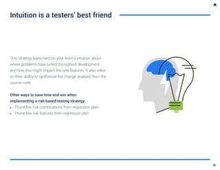 Intuition is a testers’ best friend
This strategy leans hard on your team’s intuition about
where problems have lurked throughout development
and how this might impact the new features. It also relies
on their ability to synthesize the change analysis from the
source code.
Other ways to save time and win when
implementing a risk-based testing strategy
•	 Prune low risk combinations from regression plan
•	 Prune low risk features from regression plan
36
 