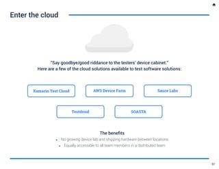 “Say goodbye/good riddance to the testers’ device cabinet.”
Here are a few of the cloud solutions available to test software solutions:
Enter the cloud
Xamarin Test Cloud AWS Device Farm Sauce Labs
Testdroid SOASTA
The benefits
•	 No growing device lab and shipping hardware between locations
•	 Equally accessible to all team members in a distributed team
37
 