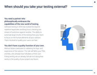 When should you take your testing external?
You need a partner who
philosophically embraces the
capabilities of the new world of testing.
Software testing in 2016 has evolved far beyond
repetitive keystrokes and long hours checking one
stream of outcomes against another. The ability to
automate large chunks of the testing frees your team
to focus on the human elements of your solution.
That’s the level of quality your users can feel.
You don’t have a quality function of your own.
Without testers dedicated to validating the logic and
experience of the solution. The role will fall to your PMs
and BAs, who already have full plates of their own.
Fitting testing into an already full role isn’t doing their
sanity or the quality of your project any favors.
40
 