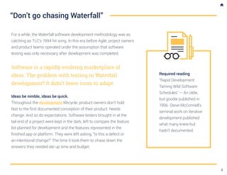 For a while, the Waterfall software development methodology was as
catching as TLC’s 1994 hit song. In this era before Agile, project owners
and product teams operated under the assumption that software
testing was only necessary after development was completed.
Software is a rapidly evolving marketplace of
ideas. The problem with testing in Waterfall
development? It didn’t leave room to adapt.
Ideas be nimble, ideas be quick.
Throughout the development lifecycle, product owners don’t hold
fast to the first documented conception of their product. Needs
change. And so do expectations. Software testers brought in at the
tail end of a project were kept in the dark, left to compare the feature
list planned for development and the features represented in the
finished app or platform. They were left asking, “Is this a defect or
an intentional change?” The time it took them to chase down the
answers they needed ate up time and budget.
“Don’t go chasing Waterfall”
Required reading
"Rapid Development:
Taming Wild Software
Schedules" — An oldie,
but goodie published in
1996. Steve McConnell’s
seminal work on iterative
development published
what many knew but
hadn’t documented.
3
 