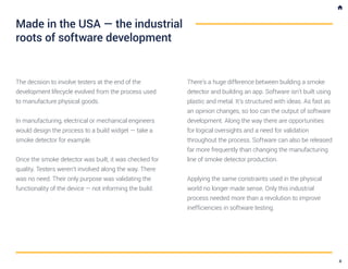 The decision to involve testers at the end of the
development lifecycle evolved from the process used
to manufacture physical goods.
In manufacturing, electrical or mechanical engineers
would design the process to a build widget — take a
smoke detector for example.
Once the smoke detector was built, it was checked for
quality. Testers weren’t involved along the way. There
was no need. Their only purpose was validating the
functionality of the device — not informing the build.
There’s a huge difference between building a smoke
detector and building an app. Software isn’t built using
plastic and metal. It’s structured with ideas. As fast as
an opinion changes, so too can the output of software
development. Along the way there are opportunities
for logical oversights and a need for validation
throughout the process. Software can also be released
far more frequently than changing the manufacturing
line of smoke detector production.
Applying the same constraints used in the physical
world no longer made sense. Only this industrial
process needed more than a revolution to improve
inefficiencies in software testing.
Made in the USA — the industrial
roots of software development
4
 