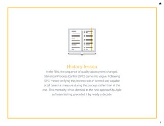 History lesson
In the ’90s, the sequence of quality assessment changed.
Statistical Process Control (SPC) came into vogue. Following
SPC, meant verifying the process was in control and capable
at all times i.e. measure during the process rather than at the
end. This mentality, while identical to the new approach to Agile
software testing, preceded it by nearly a decade.
5
 