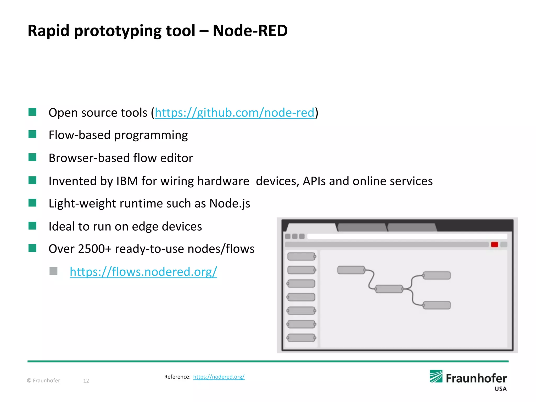 © Fraunhofer 12
n Open source tools (https://github.com/node-red)
n Flow-based programming
n Browser-based flow editor
n Invented by IBM for wiring hardware devices, APIs and online services
n Light-weight runtime such as Node.js
n Ideal to run on edge devices
n Over 2500+ ready-to-use nodes/flows
n https://flows.nodered.org/
Rapid prototyping tool – Node-RED
Reference: https://nodered.org/
 