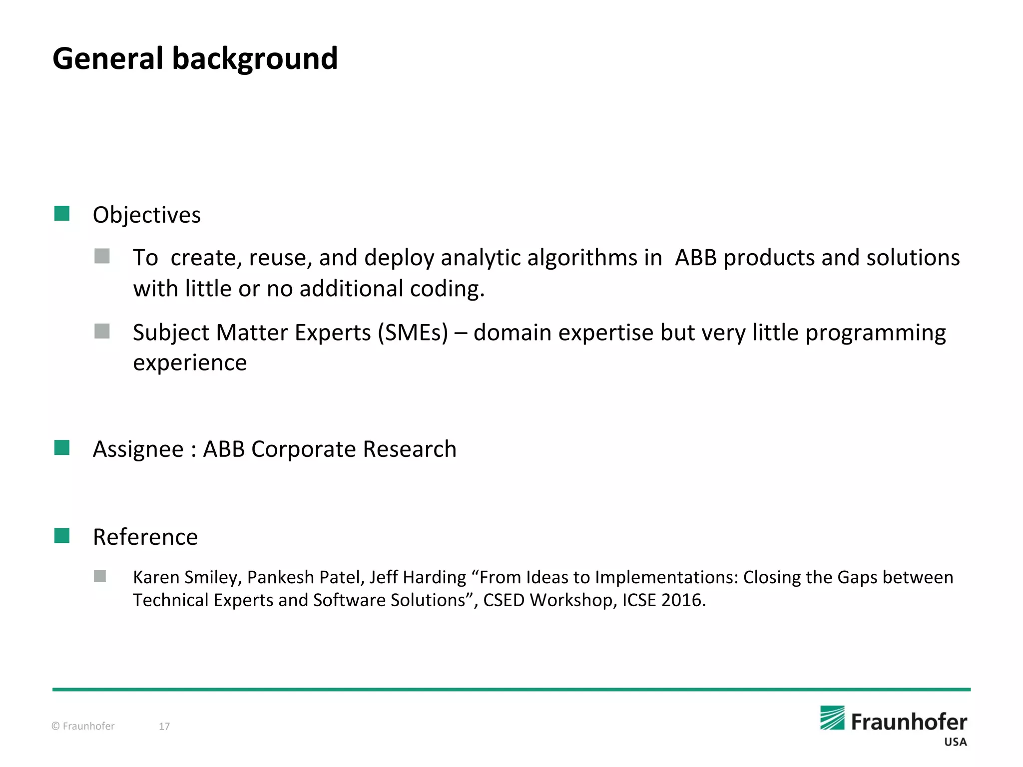 © Fraunhofer 17
n Objectives
n To create, reuse, and deploy analytic algorithms in ABB products and solutions
with little or no additional coding.
n Subject Matter Experts (SMEs) – domain expertise but very little programming
experience
n Assignee : ABB Corporate Research
n Reference
n Karen Smiley, Pankesh Patel, Jeff Harding “From Ideas to Implementations: Closing the Gaps between
Technical Experts and Software Solutions”, CSED Workshop, ICSE 2016.
General background
 