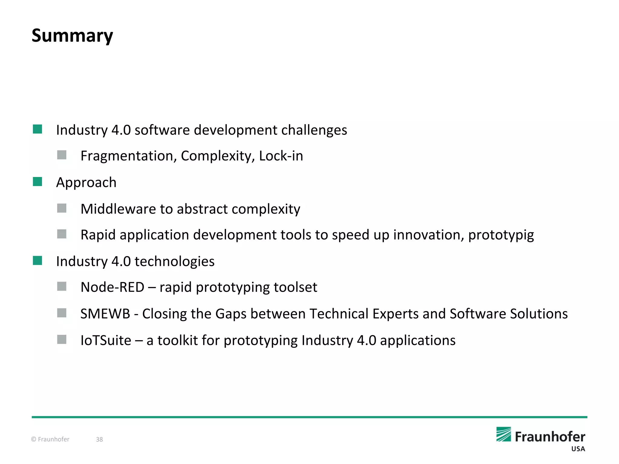 © Fraunhofer 38
n Industry 4.0 software development challenges
n Fragmentation, Complexity, Lock-in
n Approach
n Middleware to abstract complexity
n Rapid application development tools to speed up innovation, prototypig
n Industry 4.0 technologies
n Node-RED – rapid prototyping toolset
n SMEWB - Closing the Gaps between Technical Experts and Software Solutions
n IoTSuite – a toolkit for prototyping Industry 4.0 applications
Summary
 