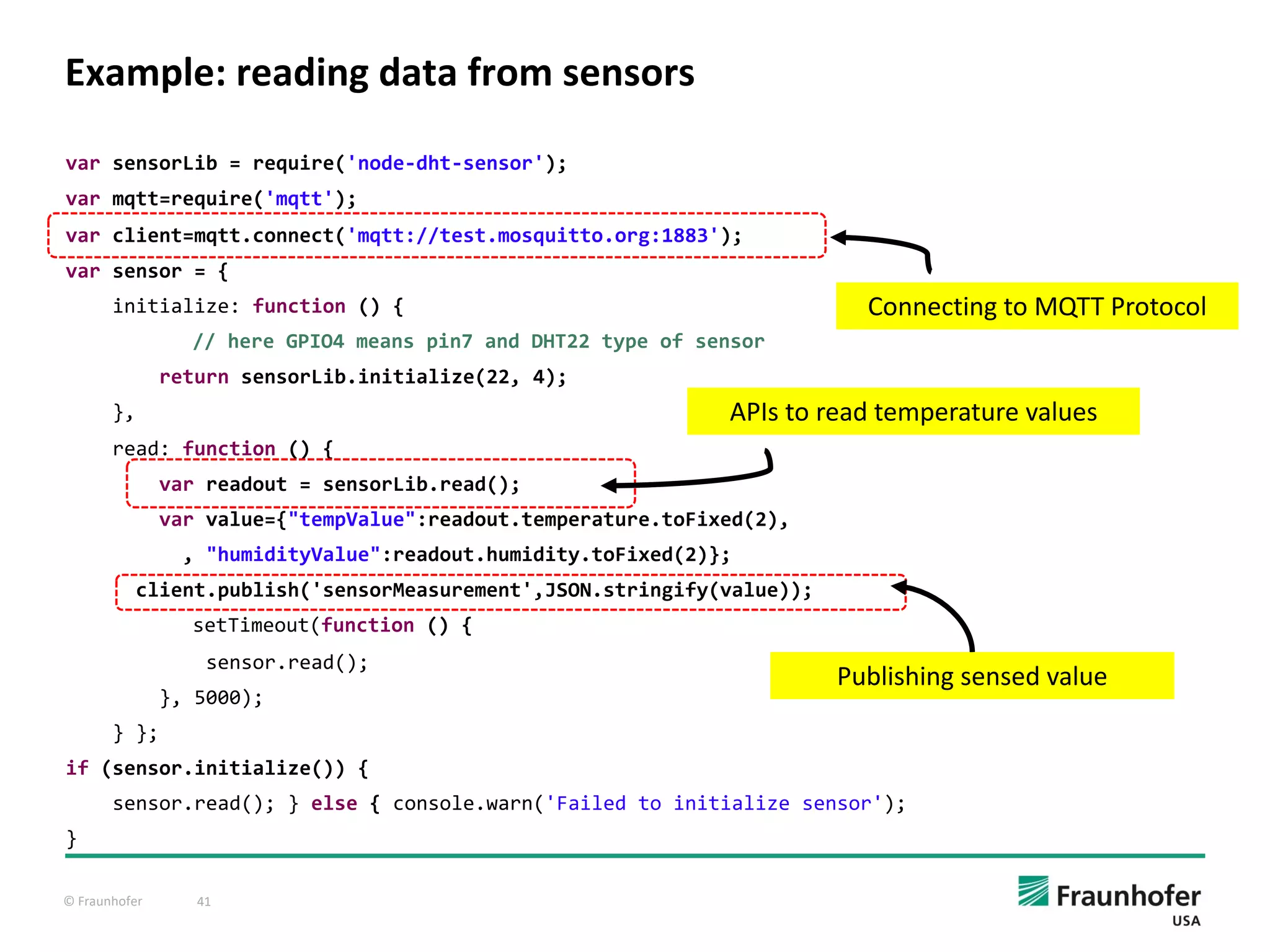 © Fraunhofer 41
Example: reading data from sensors
var sensorLib = require('node-dht-sensor');
var mqtt=require('mqtt');
var client=mqtt.connect('mqtt://test.mosquitto.org:1883');
var sensor = {
initialize: function () {
// here GPIO4 means pin7 and DHT22 type of sensor
return sensorLib.initialize(22, 4);
},
read: function () {
var readout = sensorLib.read();
var value={"tempValue":readout.temperature.toFixed(2),
, "humidityValue":readout.humidity.toFixed(2)};
client.publish('sensorMeasurement',JSON.stringify(value));
setTimeout(function () {
sensor.read();
}, 5000);
} };
if (sensor.initialize()) {
sensor.read(); } else { console.warn('Failed to initialize sensor');
}
APIs to read temperature values
Publishing sensed value
Connecting to MQTT Protocol
 