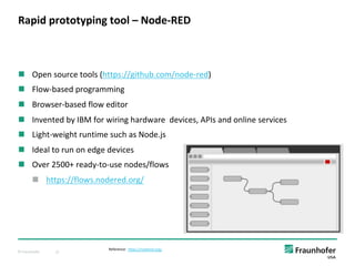 © Fraunhofer 12
n Open source tools (https://github.com/node-red)
n Flow-based programming
n Browser-based flow editor
n Invented by IBM for wiring hardware devices, APIs and online services
n Light-weight runtime such as Node.js
n Ideal to run on edge devices
n Over 2500+ ready-to-use nodes/flows
n https://flows.nodered.org/
Rapid prototyping tool – Node-RED
Reference: https://nodered.org/
 