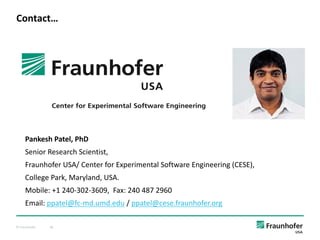 © Fraunhofer 40
Contact…
Pankesh Patel, PhD
Senior Research Scientist,
Fraunhofer USA/ Center for Experimental Software Engineering (CESE),
College Park, Maryland, USA.
Mobile: +1 240-302-3609, Fax: 240 487 2960
Email: ppatel@fc-md.umd.edu / ppatel@cese.fraunhofer.org
 