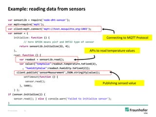 © Fraunhofer 41
Example: reading data from sensors
var sensorLib = require('node-dht-sensor');
var mqtt=require('mqtt');
var client=mqtt.connect('mqtt://test.mosquitto.org:1883');
var sensor = {
initialize: function () {
// here GPIO4 means pin7 and DHT22 type of sensor
return sensorLib.initialize(22, 4);
},
read: function () {
var readout = sensorLib.read();
var value={"tempValue":readout.temperature.toFixed(2),
, "humidityValue":readout.humidity.toFixed(2)};
client.publish('sensorMeasurement',JSON.stringify(value));
setTimeout(function () {
sensor.read();
}, 5000);
} };
if (sensor.initialize()) {
sensor.read(); } else { console.warn('Failed to initialize sensor');
}
APIs to read temperature values
Publishing sensed value
Connecting to MQTT Protocol
 