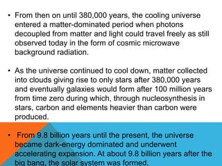 • From then on until 380,000 years, the cooling universe
entered a matter-dominated period when photons
decoupled from matter and light could travel freely as still
observed today in the form of cosmic microwave
background radiation.
• As the universe continued to cool down, matter collected
into clouds giving rise to only stars after 380,000 years
and eventually galaxies would form after 100 million years
from time zero during which, through nucleosynthesis in
stars, carbon and elements heavier than carbon were
produced.
• From 9.8 billion years until the present, the universe
became dark-energy dominated and underwent
accelerating expansion. At about 9.8 billion years after the
big bang, the solar system was formed.
 