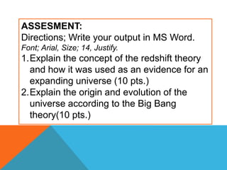 ASSESMENT:
Directions; Write your output in MS Word.
Font; Arial, Size; 14, Justify.
1.Explain the concept of the redshift theory
and how it was used as an evidence for an
expanding universe (10 pts.)
2.Explain the origin and evolution of the
universe according to the Big Bang
theory(10 pts.)
 