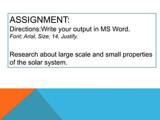 ASSIGNMENT:
Directions:Write your output in MS Word.
Font; Arial, Size; 14, Justify.
Research about large scale and small properties
of the solar system.
 