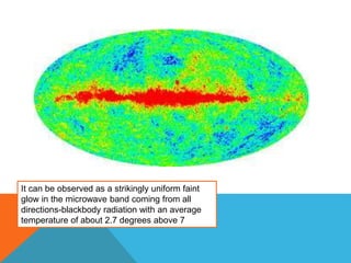It can be observed as a strikingly uniform faint
glow in the microwave band coming from all
directions-blackbody radiation with an average
temperature of about 2.7 degrees above 7
 