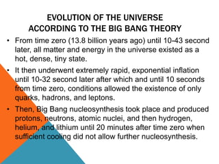 EVOLUTION OF THE UNIVERSE
ACCORDING TO THE BIG BANG THEORY
• From time zero (13.8 billion years ago) until 10-43 second
later, all matter and energy in the universe existed as a
hot, dense, tiny state.
• It then underwent extremely rapid, exponential inflation
until 10-32 second later after which and until 10 seconds
from time zero, conditions allowed the existence of only
quarks, hadrons, and leptons.
• Then, Big Bang nucleosynthesis took place and produced
protons, neutrons, atomic nuclei, and then hydrogen,
helium, and lithium until 20 minutes after time zero when
sufficient cooling did not allow further nucleosynthesis.
 