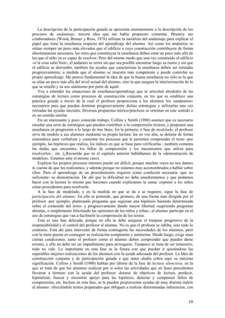 La descripción de la participación guiada se aproxima enormemente a la descripción de los
procesos de andamiaje, tercera idea que me había propuesto comentar. Brunery sus
colaboradores (Wood, Bruner y Ross, 1976) utilizan la metáfora del andamiaje para explicar el
papel que tiene la enseñanza respecto del aprendizaje del alumno. Así como los andamios se
sitúan siempre un poco más elevados que el edificio a cuya construcción contribuyen de forma
absolutamente necesaria, los retos que constituyen la enseñanza deben estar un poco más allá de
los que el niño ya es capaz de resolver. Pero del mismo modo que una vez construido el edificio
-si la cosa salió bien-, el andamio se retira sin que sea posible encontrar luego su rastro y sin que
el edificio se derrumbe, también las ayudas que caracterizan la enseñanza deben ser retiradas
progresivamente, a medida que el alumno se muestra más competente y puede controlar su
propio aprendizaje. Me parece fundamental la idea de que la buena enseñanza no sólo es la que
se sitúa un poco más allá del nivel actual del alumno, sino la que asegura la interiorización de lo
que se enseñó y su uso autónomo por parte de aquél.
    Voy a entender las situaciones de enseñanza/aprendizaje que se articulan alrededor de las
estrategias de lectura como procesos de construcción conjunta, en los que se establece una
práctica guiada a través de la cual el profesor proporciona a los alumnos los «andamios»
necesarios para que puedan dominar progresivamente dichas estrategias y utilizarlas una vez
retiradas las ayudas iniciales. Diversas propuestas teórico/prácticas se orientan en este sentido o
en un sentido similar.
    En un interesante y poco conocido trabajo, Collins y Smith (1980) asumen que es necesario
enseñar una serie de estrategias que pueden contribuir a la comprensión lectora, y proponen una
enseñanza en progresión a lo largo de tres fases. En la primera, o fase de modelado, el profesor
sirve de modelo a sus alumnos mediante su propia lectura: lee en voz alta, se detiene de forma
sistemática para verbalizar y comentar los procesos que le permiten comprender el texto -por
ejemplo, las hipótesis que realiza, los índices en que se basa para verificarlas ; también comenta
las dudas que encuentra, los fallos de comprensión y los mecanismos que utiliza para
resolverlos... etc. (¿Recuerda que en el capítulo anterior hablábamos de la «demostración de
modelos». Estamos ante el mismo caso).
    Explicar los propios procesos internos puede ser difícil, porque muchas veces no nos damos
ni cuenta de que los realizamos, y además porque no estamos muy acostumbrados a hablar sobre
ellos. Pero el aprendizaje de un procedimiento requiere como condición necesaria -que no
suficiente- su demostración. De ahí que la dificultad no deba amedrentarnos y que podamos
hacer con la lectura lo mismo que hacemos cuando explicamos la suma: exponer a los niños
cómo procedemos para resolverla.
    A la fase de modelado, y en la medida en que se da o se requiere, sigue la fase de
participación del alumno. En ella se pretende, que primero, de una forma más dirigida por el
profesor -por ejemplo, planteando preguntas que sugieran una hipótesis bastante determinada
sobre el contenido del texto- y progresivamente dando mayor libertad -sugiriendo preguntas
abiertas, o simplemente felicitando las opiniones de los niños y niñas-, el alumno participe en el
uso de estrategias que van a facilitarle la comprensión de los textos.
    Esta es una fase delicada, porque en ella se debe asegurar el traspaso progresivo de la
responsabilidad y el control del profesor al alumno. No es que el profesor se inhiba, sino todo lo
contrario. Está ahí para intervenir de forma contingente las necesidades de los alumnos, pero
con la meta puesta en conseguir su realización competente y autónoma. Desde luego, exige unas
ciertas condiciones: tanto el profesor como el alumno deben comprender que pueden darse
errores, y ello no debe ser un impedimento para arriesgarse. Tampoco se trata de ser temerario;
todo no vale. Lo importante en esta fase es la finura con que puedan ir ajustándose las
esperables mejores realizaciones de los alumnos con la ayuda adecuada del profesor. La Idea de
construcción conjunta y de participación guiada a que antes aludía cobra aquí su máxima
significación. Collins y Smith (1980) hablan por último de la fase de lectura silenciosa, en la
que se trata de que los alumnos realicen por sí solos las actividades que en fases precedentes
llevaron a término con la ayuda del profesor: dotarse de objetivos de lectura, predecir,
hipotetizar, buscar y encontrar apoyo para las hipótesis, detectar y compensar fallos de
comprensión, etc. Incluso en esta fase, se le pueden proporcionar ayudas de muy distinta índole
al alumno: ofreciéndole textos preparados que obliguen a realizar determinadas inferencias; con


                                                                                                  10
 