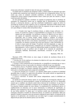 errores para solucionar; variando los tipos de texto que se presentan.
    El modelo para la enseñanza que proponen Collins y Smith respeta los principios que antes
he señalado para caracterizar una situación de instrucción de la comprensión lectora. En él se
asume que, como en cualquier contenido académico, el dominio de las estrategias de
comprensión lectora requiere progresivamente menor control por parte del maestro y mayor
control por parte del alumno.
    En otra perspectiva podemos considerar un conjunto de propuestas para la enseñanza de
estrategias de comprensión lectora que se engloban bajo la denominación de «enseñanza
directa» o «instrucción directa», y que han contribuido notablemente a poner de relieve la
necesidad de enseñar de forma explícita a leer ya comprender. Baumann (1990) sintetiza tanto
lo que implica el modelo de enseñanza directa como los supuestos en que se apoya, lo que le
sirve para dibujar el «retrato robot» del profesor eficaz:

        « (...) Cuando tiene lugar la enseñanza directa, se dedica tiempo suficiente a la
        lectura, los profesores aceptan su responsabilidad en el progreso de sus alumnos y
        esperan que éstos aprendan. Los profesores conocen los objetivos de sus clases y
        son capaces de exponerlos claramente a sus alumnos. La atmósfera es seria y
        organizada, pero al mismo tiempo, cálida, relajada y solidaria. El profesor
        selecciona las actividades y dirige las clases; la enseñanza no la lleva a cabo un libro
        de trabajo, libro de texto u otro alumno. Generalmente se realiza en grupos grandes
        o pequeños, los alumnos cosechan más éxitos que fracasos y están concentrados en
        la tarea la mayor parte del tiempo. El profesor está bien preparado, es capaz de
        prevenir el mal comportamiento, comprueba que sus alumnos comprenden, corrige
        adecuadamente y vuelve a repetir las explicaciones cuando es necesario. Pero lo más
        importante es que el profesor está al mando de la situación de aprendizaje,
        mostrando, hablando, demostrando, describiendo, enseñando lo que hay que
        aprender.»
                                                                          Baumann, 1990; 141.

    Baumann (1985; 1990) divide en cinco etapas el método de enseñanza directa de la
comprensión lectora:
    1. Introducción. Se les explican a los alumnos los objetivos de lo que van a trabajar y en qué
les van a ser útiles para la lectura.
    2. Ejemplo. Como continuación de la introducción, se ejemplifica la estrategia que se vaya a
trabajar mediante un texto, lo que ayuda a los alumnos a entender lo que van a aprender.
    3. Enseñanza directa. El profesor muestra, explica y describe la habilidad de que se trate,
dirigiendo la actividad. Los alumnos responden alas preguntas y elaboran la comprensión del
texto, pero es el profesor quien está a cargo de la enseñanza.
    4. Aplicación dirigida por el profesor. Los alumnos deben poner en práctica la habilidad
aprendida bajo el control y la supervisión del profesor. Este puede realizar un seguimiento de
los alumnos y, si es necesario, volver a enseñar.
    5. Práctica individual. El alumno debe utilizar independiente- mente la habilidad con
material nuevo.
    El método de instrucción directa reposa en un paradigma de investigación educativo que
recibe el nombre de «proceso/producto», porque las prescripciones que de él se desprenden
asumen que se establece una relación causal entre el proceso de la enseñanza -lo que hace el
profesor- y su producto -entendido en términos de los resultados que consiguen los alumnos-.
Los procesos internos propios de estos últimos -la actualización de conocimiento previo, el
establecimiento de relaciones con la nueva información, la atribución de significados, en
definitiva- que constituyen el eje en una óptica constructivista, no son tomados en consideración
de una forma explícita. Se espera que si el profesor enseña unas determinadas técnicas o
estrategias utilizando el modelo de instrucción directa, los alumnos las aprenderán. Dado que
además el modelo se presenta como una secuencia ordenada de pasos lógicos, la tentación de ser
riguroso en la aplicación y de considerar que con dicho rigor se asegura automáticamente la
adquisición por parte de los alumnos parece casi inevitable.


                                                                                                   11
 