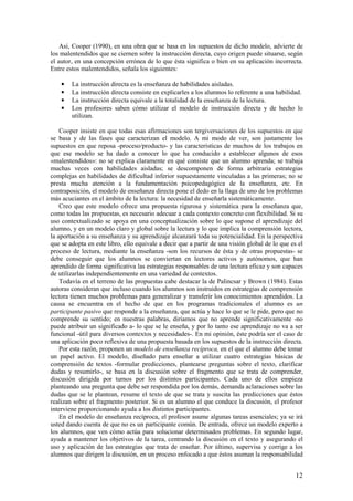 Así, Cooper (1990), en una obra que se basa en los supuestos de dicho modelo, advierte de
los malentendidos que se ciernen sobre la instrucción directa, cuyo origen puede situarse, según
el autor, en una concepción errónea de lo que ésta significa o bien en su aplicación incorrecta.
Entre estos malentendidos, señala los siguientes:

    •   La instrucción directa es la enseñanza de habilidades aisladas.
    •   La instrucción directa consiste en explicarles a los alumnos lo referente a una habilidad.
    •   La instrucción directa equivale a la totalidad de la enseñanza de la lectura.
    •   Los profesores saben cómo utilizar el modelo de instrucción directa y de hecho lo
        utilizan.

    Cooper insiste en que todas esas afirmaciones son tergiversaciones de los supuestos en que
se basa y de las fases que caracterizan el modelo. A mi modo de ver, son justamente los
supuestos en que reposa -proceso/producto- y las características de muchos de los trabajos en
que ese modelo se ha dado a conocer lo que ha conducido a establecer algunos de esos
«malentendidos»: no se explica claramente en qué consiste que un alumno aprenda; se trabaja
muchas veces con habilidades aisladas; se descomponen de forma arbitraria estrategias
complejas en habilidades de dificultad inferior supuestamente vinculadas a las primeras; no se
presta mucha atención a la fundamentación psicopedagógica de la enseñanza, etc. En
contraposición, el modelo de enseñanza directa pone el dedo en la llaga de uno de los problemas
más acuciantes en el ámbito de la lectura: la necesidad de enseñarla sistemáticamente.
    Creo que este modelo ofrece una propuesta rigurosa y sistemática para la enseñanza que,
como todas las propuestas, es necesario adecuar a cada contexto concreto con flexibilidad. Si su
uso contextualizado se apoya en una conceptualización sobre lo que supone el aprendizaje del
alumno, y en un modelo claro y global sobre la lectura y lo que implica la comprensión lectora,
la aportación a su enseñanza y su aprendizaje alcanzará toda su potencialidad. En la perspectiva
que se adopta en este libro, ello equivale a decir que a partir de una visión global de lo que es el
proceso de lectura, mediante la enseñanza -son los recursos de ésta y de otras propuestas- se
debe conseguir que los alumnos se conviertan en lectores activos y autónomos, que han
aprendido de forma significativa las estrategias responsables de una lectura eficaz y son capaces
de utilizarlas independientemente en una variedad de contextos.
    Todavía en el terreno de las propuestas cabe destacar la de Palincsar y Brown (1984). Estas
autoras consideran que incluso cuando los alumnos son instruidos en estrategias de comprensión
lectora tienen muchos problemas para generalizar y transferir los conocimientos aprendidos. La
causa se encuentra en el hecho de que en los programas tradicionales el alumno es un
participante pasivo que responde a la enseñanza, que actúa y hace lo que se le pide, pero que no
comprende su sentido; en nuestras palabras, diríamos que no aprende significativamente -no
puede atribuir un significado a- lo que se le enseña, y por lo tanto ese aprendizaje no va a ser
funcional -útil para diversos contextos y necesidades-. En mi opinión, éste podría ser el caso de
una aplicación poco reflexiva de una propuesta basada en los supuestos de la instrucción directa.
    Por esta razón, proponen un modelo de enseñanza recíproca, en el que el alumno debe tomar
un papel activo. El modelo, diseñado para enseñar a utilizar cuatro estrategias básicas de
comprensión de textos -formular predicciones, plantearse preguntas sobre el texto, clarificar
dudas y resumirlo-, se basa en la discusión sobre el fragmento que se trata de comprender,
discusión dirigida por turnos por los distintos participantes. Cada uno de ellos empieza
planteando una pregunta que debe ser respondida por los demás, demanda aclaraciones sobre las
dudas que se le plantean, resume el texto de que se trata y suscita las predicciones que éstos
realizan sobre el fragmento posterior. Si es un alumno el que conduce la discusión, el profesor
interviene proporcionando ayuda a los distintos participantes.
    En el modelo de enseñanza recíproca, el profesor asume algunas tareas esenciales; ya se irá
usted dando cuenta de que no es un participante común. De entrada, ofrece un modelo experto a
los alumnos, que ven cómo actúa para solucionar determinados problemas. En segundo lugar,
ayuda a mantener los objetivos de la tarea, centrando la discusión en el texto y asegurando el
uso y aplicación de las estrategias que trata de enseñar. Por último, supervisa y corrige a los
alumnos que dirigen la discusión, en un proceso enfocado a que éstos asuman la responsabilidad


                                                                                                 12
 