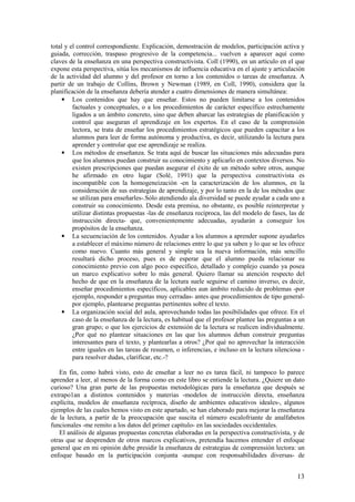 total y el control correspondiente. Explicación, demostración de modelos, participación activa y
guiada, corrección, traspaso progresivo de la competencia... vuelven a aparecer aquí como
claves de la enseñanza en una perspectiva constructivista. Coll (1990), en un artículo en el que
expone esta perspectiva, sitúa los mecanismos de influencia educativa en el ajuste y articulación
de la actividad del alumno y del profesor en torno a los contenidos o tareas de enseñanza. A
partir de un trabajo de Collins, Brown y Newman (1989, en Coll, 1990), considera que la
planificación de la enseñanza debería atender a cuatro dimensiones de manera simultánea:
    • Los contenidos que hay que enseñar. Estos no pueden limitarse a los contenidos
         factuales y conceptuales, o a los procedimientos de carácter específico estrechamente
         ligados a un ámbito concreto, sino que deben abarcar las estrategias de planificación y
         control que aseguran el aprendizaje en los expertos. En el caso de la comprensión
         lectora, se trata de enseñar los procedimientos estratégicos que pueden capacitar a los
         alumnos para leer de forma autónoma y productiva, es decir, utilizando la lectura para
         aprender y controlar que ese aprendizaje se realiza.
    • Los métodos de enseñanza. Se trata aquí de buscar las situaciones más adecuadas para
         que los alumnos puedan construir su conocimiento y aplicarlo en contextos diversos. No
         existen prescripciones que puedan asegurar el éxito de un método sobre otros, aunque
         he afirmado en otro lugar (Solé, 1991) que la perspectiva constructivista es
         incompatible con la homogeneización -en la caracterización de los alumnos, en la
         consideración de sus estrategias de aprendizaje, y por lo tanto en la de los métodos que
         se utilizan para enseñarles-.Sólo atendiendo ala diversidad se puede ayudar a cada uno a
         construir su conocimiento. Desde esta premisa, no obstante, es posible reinterpretar y
         utilizar distintas propuestas -las de enseñanza recíproca, las del modelo de fases, las de
         instrucción directa- que, convenientemente adecuadas, ayudarán a conseguir los
         propósitos de la enseñanza.
    • La secuenciación de los contenidos. Ayudar a los alumnos a aprender supone ayudarles
         a establecer el máximo número de relaciones entre lo que ya saben y lo que se les ofrece
         como nuevo. Cuanto más general y simple sea la nueva información, más sencillo
         resultará dicho proceso, pues es de esperar que el alumno pueda relacionar su
         conocimiento previo con algo poco específico, detallado y complejo cuando ya posea
         un marco explicativo sobre lo más general. Quiero llamar su atención respecto del
         hecho de que en la enseñanza de la lectura suele seguirse el camino inverso, es decir,
         enseñar procedimientos específicos, aplicables aun ámbito reducido de problemas -por
         ejemplo, responder a preguntas muy cerradas- antes que procedimientos de tipo general-
         por ejemplo, plantearse preguntas pertinentes sobre el texto.
    • La organización social del aula, aprovechando todas las posibilidades que ofrece. En el
         caso de la enseñanza de la lectura, es habitual que el profesor plantee las preguntas a un
         gran grupo; o que los ejercicios de extensión de la lectura se realicen individualmente.
         ¿Por qué no plantear situaciones en las que los alumnos deban construir preguntas
         interesantes para el texto, y plantearlas a otros? ¿Por qué no aprovechar la interacción
         entre iguales en las tareas de resumen, o inferencias, e incluso en la lectura silenciosa -
         para resolver dudas, clarificar, etc.-?

   En fin, como habrá visto, esto de enseñar a leer no es tarea fácil, ni tampoco lo parece
aprender a leer, al menos de la forma como en este libro se entiende la lectura. ¿Quiere un dato
curioso? Una gran parte de las propuestas metodológicas para la enseñanza que después se
extrapo1an a distintos contenidos y materias -modelos de instrucción directa, enseñanza
explícita, modelos de enseñanza recíproca, diseño de ambientes educativos ideales-, algunos
ejemplos de las cuales hemos visto en este apartado, se han elaborado para mejorar la enseñanza
de la lectura, a partir de la preocupación que suscita el número escalofriante de analfabetos
funcionales -me remito a los datos del primer capítulo- en las sociedades occidentales.
   El análisis de algunas propuestas concretas elaboradas en la perspectiva constructivista, y de
otras que se desprenden de otros marcos explicativos, pretendía hacemos entender el enfoque
general que en mi opinión debe presidir la enseñanza de estrategias de comprensión lectora: un
enfoque basado en la participación conjunta -aunque con responsabilidades diversas- de


                                                                                                 13
 