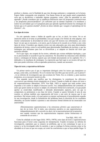 profesor y alumno, con la finalidad de que éste devenga autónomo y competente en la lectura.
Espero haber conseguido este propósito. Una buena forma de que pueda usted comprobarlo
sería que se decidiciera a responder algunas preguntas, como: ¿Qué he aprendido en este
apartado? ¿Puedo considerar que se establecen diferencias entre las propuestas constructivistas
y las propuestas proceso/producto? ¿Es suficiente que un alumno responda a la enseñanza y
realice las actividades que se le proponen para que aprenda significativamente las estrategias de
lectura que se le quieren enseñar? ¿Existe un único método que r asegure el aprendizaje de los
alumnos? , etc.

Los tipos de textos

    En este apartado vamos a hablar de aquello que se lee, es decir, los textos. No es mi
intención entrar en el tema en profundidad, cosa que escapa a los límites de estas páginas, sino
ilustrar someramente la diversidad de textos con que loS lectores nos enfrentamos, así como
hacer ver por que es necesario, a mi juicio, que la lectura en la escuela no se limite a uno o dos
tipos de textos. Considero que algunos textos son más adecuados que otros para determinados
propósitos de lectura -como lo son también para determinadas finalidades de escritura- y que las
estrategias que utilizamos para leer se diversifican y se adaptan en función del texto que
queremos abordar.
    En lo que sigue, me ocuparé de los textos, sabiendo que existen múltiples tipologías, y que
no es precisamente el acuerdo lo que las caracteriza. No describiré las relaciones entre distintos
textos y estrategias de lectura, aspecto que será tratado precisamente en los capítulos 5,6 y 7,
dedicados a la enseñanza de estrategias. La exposición que haré aquí es un recurso del que me
doto para poder referirme a ella en apartados posteriores, cuando sea necesario.

Tipos de texto y expectativas del lector

    Un primer motivo por el que es importante distinguir entre los textos que manejamos es
porque, como tales, son distintos. No es lo mismo leer este libro que una novela -¿no le parece?-
, ni un informe de investigación que una aventura de Tintín. Eso es evidente y, para nuestros
propósitos, no es necesario insistir en ello.
    Una segunda razón que justifica que los distingamos la constituyen las diferentes
expectativas que distintos textos despiertan en el lector. Cuando se habla de «tipos» de texto o
de «superestructuras» (Bronckart, 1979; Van Dijk, 1983) se sugiere que éstas actúan como
esquemas a los cuales se adapta el discurso escrito. Así, independientemente del contenido, el
autor que quiere narrar un suceso se adapta a la estructura formal de la narración, a la que puede
aportar su creatividad, modificando o alterando determinados aspectos, pero sin que se
comprometa su pertenencia a esa clase de textos. Cuando se quiere formular el acta de una
reunión, se utilizan también una organización del texto y una serie de marcas que le son
peculiares. Del mismo modo, si lo que quiero es exponer sucintamente el procedimiento seguido
en una investigación, desde la formulación del problema hasta la discusión de los resultados
obtenidos, mi escrito tenderá a ajustarse a una estructura formal distinta de las enunciadas con
anterioridad.

        «Denominaremos superestructuras a las estructuras globales que caracterizan el
        tipo de un texto. Por lo tanto, una estructura narrativa es una superestructura,
        independientemente del contenido (es decir, de la macroestructura) de la narración,
        aun cuando veremos que las superestructuras imponen ciertas limitaciones al
        contenido de un texto.»
                                                                     Van Dijk, 1983; 142.
   Como he señalado en otro lugar (Solé, 1987a; 1987b), estos tipos de texto o superestructuras
funcionan para el lector como esquemas de interpretación. Cuando revisamos un informe de
investigación, esperamos que se enuncie un problema, que se nos comunique lo que ya se
conoce y se ha investigado sobre la cuestión, y que se explique la forma concreta como se ha
abordado en el caso en que nos ocupa, así como las conclusiones a que se haya podido llegar. N


                                                                                               14
 