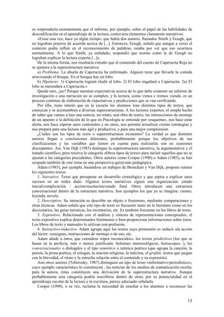 os sorprendería enormemente que el informe, por ejemplo, sobre el papel de las habilidades de
descodificación en el aprendizaje de la lectura, contuviera elementos claramente narrativos:
    «Erase una vez, hace ya algún tiempo, que había dos autores, llamados Smith y Gough, que
no lograban ponerse de acuerdo acerca de [...] .Entonces, Gough, señaló que aunque a veces el
contexto podía influir en el reconocimiento de palabras, estaba por ver que eso ocurriera
normalmente. A lo que Smith, ya enfadado, respondió que teorías como la de Gough no
lograban explicar la lectura experta [...]».
    De la misma forma, nos resultaría extraño que el contenido del cuento de Caperucita Roja no
se ajustara a la superestructura narrativa:
    a) Problema: La abuela de Caperucita ha enfermado. Alguien tiene que llevarle la comida
atravesando el bosque. En el bosque hay un lobo.
    b) Hipótesis: 1) Caperucita logrará eludir al lobo. 2) El lobo engañará a Caperucita. 2a) El
lobo se merendará a Caperucita.»
    Queda raro, ¿no? Porque nuestras expectativas acerca de lo que debe contener un informe de
investigación o una narración no se cumplen, y la lectura, como vimos e iremos viendo, es un
proceso continuo de elaboración de expectativas y predicciones que se van verificando.
    Por ello, tiene interés que en la escuela los alumnos lean distintos tipos de textos, que
conozcan y se acostumbren a diversas superestructuras. A los lectores expertos, el simple hecho
de saber que vamos a leer una noticia, un relato, una obra de teatro, las instrucciones de montaje
de un aparato o la definición de lo que en Psicología se entiende por «esquema», nos hace estar
alerta, nos hace esperar unos contenidos y no otros, nos permite actualizar ciertas estrategias y
nos prepara para una lectura más ágil y productiva, y para una mejor comprensión.
    ¿Cuáles son los tipos de texto o superestructuras existentes? La verdad es que distintos
autores llegan a conclusiones diferentes, probablemente porque los objetivos de sus
clasificaciones y las variables que tienen en cuenta para realizarlas son en ocasiones
discrepantes. Así, Van Dijk (1983) distingue la superestructura narrativa, la argumentativa y el
tratado científico, pero reserva la categoría «Otros tipos de texto» para incluir aquellos que no se
ajustan a las categorías precedentes. Otros autores como Cooper (1990) o Adam (1985), se han
ocupado también de este tema en una perspectiva quizá más pedagógica.
    Adam (1985), por ejemplo, basándose en trabajos de Bronckart y Van Dijk, propone retener
los siguientes textos:
    1. Narrativo. Texto que presupone un desarrollo cronológico y que aspira a explicar unos
sucesos en un orden dado. Algunos textos narrativos siguen una organización: estado
inicial/complicación / acción/resolución/estado final. Otros introducen una estructura
conversacional dentro de la estructura narrativa. Son ejemplos los que ya se imagina: cuento,
leyenda, novela.
    2. Descriptivo. Su intención es describir un objeto o fenómeno, mediante comparaciones y
otras técnicas. Adam señala que este tipo de texto es frecuente tanto en la literatura como en los
diccionarios, las guías turísticas, los inventarios, etc. Es también frecuente en los libros de texto.
    3. Expositivo. Relacionado con el análisis y síntesis de representaciones conceptuales, el
texto expositivo explica determinados fenómenos o bien proporciona informaciones sobre éstos.
Los libros de texto y manuales lo utilizan con profusión.
    4. Instructivo-inductivo. Adam agrupa aquí los textos cuya pretensión es inducir ala acción
del lector: consignas, instrucciones de montaje o de uso, etc.
    Adam añade a éstos, que considera «tipos reconocidos», los textos predictivos (los que se
basan en la profecía, más o menos justificada: boletines meteorológicos, horóscopos...), los
conversacionales o dialogales y el tipo semiótico o retórico poético (que agrupa la canción, la
poesía, la prosa poética, el eslogan, la oración religiosa, la máxima, el grafitti, textos que juegan
con la brevedad, el ritmo y la estrecha relación entre el contenido y su expresión).
    Aun otros autores (Teberosky, 1987) distinguen un tipo de texto «informativo/periodístico»,
cuyo ejemplo característico lo constituyen , las noticias de los medios de comunicación escrita;
para la autora, éstas constituyen una derivación de la superestructura narrativa. Aunque
probablemente esta categoría podría inscribirse dentro de otras, por su potencialidad en el
aprendizaje escolar de la lectura y la escritura, parece adecuado señalarla.
    Cooper (1990), a su vez, reclama la necesidad de enseñar a los alumnos a reconocer las


                                                                                                   15
 