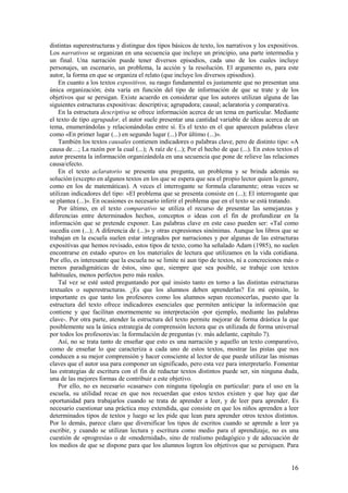 distintas superestructuras y distingue dos tipos básicos de texto, los narrativos y los expositivos.
Los narrativos se organizan en una secuencia que incluye un principio, una parte intermedia y
un final. Una narración puede tener diversos episodios, cada uno de los cuales incluye
personajes, un escenario, un problema, la acción y la resolución. El argumento es, para este
autor, la forma en que se organiza el relato (que incluye los diversos episodios).
    En cuanto a los textos expositivos, su rasgo fundamental es justamente que no presentan una
única organización; ésta varía en función del tipo de información de que se trate y de los
objetivos que se persigan. Existe acuerdo en considerar que los autores utilizan alguna de las
siguientes estructuras expositivas: descriptiva; agrupadora; causal; aclaratoria y comparativa.
    En la estructura descriptiva se ofrece información acerca de un tema en particular. Mediante
el texto de tipo agrupador, el autor suele presentar una cantidad variable de ideas acerca de un
tema, enumerándolas y relacionándolas entre sí. Es el texto en el que aparecen palabras clave
como «En primer lugar (...) en segundo lugar (...) Por último (...)».
    También los textos causales contienen indicadores o palabras clave, pero de distinto tipo: «A
causa de…; La razón por la cual (...); A raíz de (...); Por el hecho de que (...). En estos textos el
autor presenta la información organizándola en una secuencia que pone de relieve las relaciones
causa/efecto.
    En el texto aclaratorio se presenta una pregunta, un problema y se brinda además su
solución (excepto en algunos textos en los que se espera que sea el propio lector quien la genere,
como en los de matemáticas). A veces el interrogante se formula claramente; otras veces se
utilizan indicadores del tipo: «El problema que se presenta consiste en (...); El interrogante que
se plantea (...)». En ocasiones es necesario inferir el problema que en el texto se está tratando.
    Por último, en el texto comparativo se utiliza el recurso de presentar las semejanzas y
diferencias entre determinados hechos, conceptos o ideas con el fin de profundizar en la
información que se pretende exponer. Las palabras clave en este caso pueden ser: «Tal como
sucedía con (...); A diferencia de (...)» y otras expresiones sinónimas. Aunque los libros que se
trabajan en la escuela suelen estar integrados por narraciones y por algunas de las estructuras
expositivas que hemos revisado, estos tipos de texto, como ha señalado Adam (1985), no suelen
encontrarse en estado «puro» en los materiales de lectura que utilizamos en la vida cotidiana.
Por ello, es interesante que la escuela no se limite ni aun tipo de textos, ni a concreciones más o
menos paradigmáticas de éstos, sino que, siempre que sea posible, se trabaje con textos
habituales, menos perfectos pero más reales.
    Tal vez se esté usted preguntando por qué insisto tanto en torno a las distintas estructuras
textuales o superestructuras. ¿Es que los alumnos deben aprenderlas? En mi opinión, lo
importante es que tanto los profesores como los alumnos sepan reconocerlas, puesto que la
estructura del texto ofrece indicadores esenciales que permiten anticipar la información que
contiene y que facilitan enormemente su interpretación -por ejemplo, mediante las palabras
clave-. Por otra parte, atender la estructura del texto permite mejorar de forma drástica la que
posiblemente sea la única estrategia de comprensión lectora que es utilizada de forma universal
por todos los profesores/as: la formulación de preguntas (v. más adelante, capítulo 7).
    Así, no se trata tanto de enseñar que esto es una narración y aquello un texto comparativo,
como de enseñar lo que caracteriza a cada uno de estos textos, mostrar las pistas que nos
conducen a su mejor comprensión y hacer consciente al lector de que puede utilizar las mismas
claves que el autor usa para componer un significado, pero esta vez para interpretarlo. Fomentar
las estrategias de escritura con el fin de redactar textos distintos puede ser, sin ninguna duda,
una de las mejores formas de contribuir a este objetivo.
    Por ello, no es necesario «casarse» con ninguna tipología en particular: para el uso en la
escuela, su utilidad recae en que nos recuerdan que estos textos existen y que hay que dar
oportunidad para trabajarlos cuando se trata de aprender a leer, y de leer para aprender. Es
necesario cuestionar una práctica muy extendida, que consiste en que los niños aprenden a leer
determinados tipos de textos y luego se les pide que lean para aprender otros textos distintos.
Por lo demás, parece claro que diversificar los tipos de escritos cuando se aprende a leer ya
escribir, y cuando se utilizan lectura y escritura como medio para el aprendizaje, no es una
cuestión de «progresía» o de «modernidad», sino de realismo pedagógico y de adecuación de
los medios de que se dispone para que los alumnos logren los objetivos que se persiguen. Para


                                                                                                  16
 