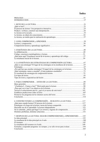Índice
PROLOGO……………………………………………………………………………………...11
INTRODUCCION………………………………………………………………………………17

1. RETO DE LA LECTURA……………………………………………………………………21
¿Qué es leer?.................................................................................................................................21
El proceso de lectura. Una perspectiva interactiva……………………………………………...23
Predecir, verificar, construir una interpretación………………………………………………...24
La lectura en la escuela………………………………………………………………………….33
La lectura, un objeto de conocimiento………………………………………………………….34
La lectura, un medio para la realización de aprendizajes……………………………………….37

2. LEER, COMPRENDER y APRENDER……………………………………………………..39
Lectura y comprensión………………………………………………………………………….39
Comprensión lectora y aprendizaje significativo……………………………………………….44

3. ENSEÑANZA DE LA LECTURA…………………………………………………………..49
La alfabetización………………………………………………………………………………..49
Código, conciencia metalingüística y lectura…………………………………………………..51
¿Qué pone aquí? Enseñanza inicial de la lectura y aprendizaje del código…………………….57
La enseñanza inicial de la lectura………………………………………………………………59

4. LA ENSEÑANZA DE ESTRATEGIAS DE COMPRENSIÓN LECTORA………………..67
¿Qué es una estrategia? El lugar de las estrategias en la enseñanza de la lectura………………67
Estrategias……………………………………………………………………………………….67
¿Por qué hay que enseñar estrategias? El papel de las estrategias en la lectura………………...70
¿Qué estrategias vamos a enseñar? ¿Cómo podemos enseñarlas?...............................................73
La enseñanza de estrategias de comprensión lectora…………………………………………...75
Los tipos de textos………………………………………………………………………………83
Tipos de texto y expectativas del lector………………………………………………………...84

5. PARA COMPRENDER… ANTES DE LA LECTURA…………………………………….89
Ideas generales………………………………………………………………………………….89
“¡Fantástico!, ¡Vamos a leer!” Motivando para la lectura……………………………………...90
¿Para qué voy a leer? Los objetivos de la lectura………………………………………………92
Activar el conocimiento previo: ¿qué sé yo acerca de este texto?.............................................101
Establecer predicciones sobre el texto…………………………………………………………107
Promover las preguntas de los alumnos acerca del texto……………………………………...111
Conclusión……………………………………………………………………………………..114

6. CONSTRUYENDO LA COMPRENSIÓN… DURANTE LA LECTURA……………….117
¿Qué pasa cuando leemos? El proceso de la lectura…………………………………………..117
Estrategias a lo largo de la lectura: tareas de lectura compartida……………………………...118
Haciendo uso de lo aprendido: la lectura independiente………………………………………123
No lo entiendo, ¿ahora qué hago? Los errores y lagunas de comprensión…………………….127
Distintos problemas, distintas soluciones……………………………………………………...131

7. DESPUES DE LA LECTURA: SEGUIR COMPRENDIENDO y APRENDIENDO……..135
La idea principal……………………………………………………………………………….135
La enseñanza de la idea principal en el aula…………………………………………………...140
El resumen……………………………………………………………………………………..145
La enseñanza del resumen en el aula………………………………………………………….149
Formular y responder preguntas: no siempre, y no sólo sirven para evaluar………………….159
Conclusión……………………………………………………………………………………..165


                                                                                                                                             2
 