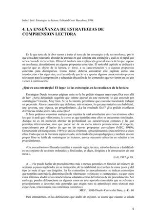 Isabel, Solé. Estrategias de lectura. Editorial Graó. Barcelona, 1998.


4. LA ENSEÑANZA DE ESTRATEGIAS DE
COMPRENSION LECTORA



    En lo que resta de la obra vamos a tratar el tema de las estrategias y de su enseñanza, por lo
que considero necesario abordar de entrada en qué consiste una estrategia y cuál es el papel que
se les concede en la lectura. Ofreceré también una explicación general acerca de lo que supone
su enseñanza, deteniéndome en algunas propuestas concretas. El resto del capítulo se dedicará a
aquello que es objeto de la lectura, el texto, a su caracterización y a algunas propuestas
concretas para distinguirlos. Como lector, debería considerar este capítulo como una
introducción a los siguientes, en el sentido de que le va a aportar algunos conocimientos previos
relevantes para la comprensión y adecuada ubicación de los contenidos que se vierten en los que
vienen a continuación.

¿Qué es una estrategia? El lugar de las estrategias en la enseñanza de la lectura

    Estrategias Desde bastantes páginas atrás no le he pedido ninguna tarea específica más allá
de leer. ¿Sería demasiado sugerirle que intente aportar en este momento lo que entiende por
«estrategia»? Gracias. Muy bien. Si ya lo intentó, permítame que continúe haciéndole trabajar
un poco más. Ahora convendría que definiera, más o menos, lo que para usted es una habilidad,
una destreza, una técnica, un procedimiento. ¿Le ha resultado fácil? ¿Ha podido establecer
diferencias nítidas entre estos conceptos?
    Si bien podemos encontrar matices que impiden la total asimilación entre los términos sobre
los que le pedí que reflexionara, lo cierto es que también entre ellos se encuentran similitudes.
Aunque no es mi intención abordar en profundidad sus características comunes y las que
permiten diferenciarlos, creo que puede ser de un cierto interés pronunciarnos al respecto,
especialmente por el hecho de que en las nuevas propuestas curriculares (MEC, 1989b;
Departament d'Ensenyament, 1989) se utiliza el término «procedimientos» para referirse a todos
ellos. Dado que en la literatura especializada, en la tradición psicopedagógica y también en este
propio libro se habla de «estrategias de lectura», parece necesario ubicarlas en relación a los
procedimientos.

   «Un procedimiento -llamado también a menudo regla, técnica, método destreza o habilidad-
es un conjunto de acciones ordenadas y finalizadas, es decir, dirigidas a la consecución de una
meta.».
                                                                               Coll, 1987, p. 89.

   «( ...) Se puede hablar de procedimientos más o menos generales en función del número de
acciones o pasos implicados en su realización, de la estabilidad en el orden de estos pasos y del
tipo de meta al que van dirigidos. En los contenidos de procedimientos se indican contenidos
que también caen bajo la denominación de «destrezas» «técnicas» o «estrategias», ya que todos
estos términos aluden a las características señaladas como definitorias de un procedimiento. Sin
embargo, pueden diferenciarse en algunos casos en este apartado contenidos que se refieren a
procedimientos o destrezas más generales que exigen para su aprendizaje otras técnicas más
específicas, relacionadas con contenidos concretos.»
                                                   MEC, 1989b Diseño Curricular Base, p. 43. 68

   Para entendernos, en las definiciones que acabo de exponer, se asume que cuando se anuda



                                                                                                4
 