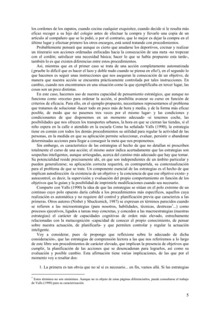 los cordones de los zapatos, cuando cocina cualquier exquisitez, cuando decide si le resulta más
eficaz recoger a su hijo del colegio antes de efectuar la compra y llevarle una copia de un
artículo al compañero que se lo pidió, o por el contrario, que lo mejor es dejar la compra en el
último lugar y efectuar primero los otros encargos, está usted tratando con procedimientos.
    Probablemente pensará que aunque es cierto que anudarse los deportivos, cocinar y realizar
un itinerario son acciones ordenadas enfocadas hacia la consecución de una meta -no tropezar
con el cordón; satisfacer una necesidad básica; hacer lo que se había propuesto esta tarde-,
también lo es que existen diferencias entre estos procedimientos.
    Así, mientras que en el primer caso se trata de una acción completamente automatizada
(¡pruebe lo difícil que es hacer el lazo y doble nudo cuando se piensa en ello!), en el segundo lo
que hacemos es seguir unas instrucciones que nos aseguran la consecución de un objetivo, de
manera que nuestra acción se encuentra prácticamente controlada por tales instrucciones. En
cambio, cuando nos encontramos en una situación como la que ejemplificaba en tercer lugar, las
cosas son un poco distintas.
    En este caso, hacemos uso de nuestra capacidad de pensamiento estratégico, que aunque no
funciona como «receta» para ordenar la acción, sí posibilita avanzar su curso en función de
criterios de eficacia. Para ello, en el ejemplo propuesto, necesitamos representarnos el problema
que tratamos de solucionar -hacer todo en poco más de hora y media, y de la forma más eficaz
posible, de modo que no pasemos tres veces por el mismo lugar- y las condiciones y
condicionantes de que disponemos en un momento adecuado -si tenemos coche, las
posibilidades que nos ofrecen los transportes urbanos, la hora en que se cierran las tiendas, si el
niño espera en la calle o atendido en la escuela Como ha señalado Valls (1990), la estrategia
tiene en común con todos los demás procedimientos su utilidad para regular la actividad de las
personas, en la medida en que su aplicación permite seleccionar, evaluar, persistir o abandonar
determinadas acciones para llegar a conseguir la meta que nos proponemos.
    Sin embargo, es característico de las estrategias el hecho de que no detallan ni prescriben
totalmente el curso de una acción; el mismo autor indica acertadamente que las estrategias son
sospechas inteligentes, aunque arriesgadas, acerca del camino más adecuado que hay que tomar.
Su potencialidad reside precisamente ahí, en que son independientes de un ámbito particular y
pueden generalizarse; su aplicación correcta requerirá, en contrapartida, su contextualización
para el problema de que se trate. Un componente esencial de las estrategias es el hecho de que
implican autodirección -la existencia de un objetivo y la conciencia de que ese objetivo existe- y
autocontrol, es decir, la supervisión y evaluación del propio comportamiento en función de los
objetivos que lo guían y la posibilidad de imprimirle modificaciones cuando sea necesario.
    Comparto con Valls (1990) la idea de que las estrategias se sitúan en el polo extremo de un
continuo cuyo polo opuesto daría cabida a los procedimientos más específicos, aquellos cuya
realización es automática y no requiere del control y planificación previa que caracteriza a las
primeras. Otros autores (Nisbet y Shucksmick, 1987) se expresan en términos parecidos cuando
se refieren a las microestrategias (para nosotros, habilidades, técnicas, destrezas∗...) como
procesos ejecutivos, ligados a tareas muy concretas, y conceden a las macroestrategias (nuestras
estrategias) el carácter de capacidades cognitivas de orden más elevado, estrechamente
relacionadas con la metacognición -capacidad de conocer el propio conocimiento, de pensar
sobre nuestra actuación, de planificarla- y que permiten controlar y regular la actuación
inteligente.
    Voy a considerar, pues -le propongo que reflexione sobre lo adecuado de dicha
consideración-, que las estrategias de comprensión lectora a las que nos referiremos a lo largo
de este libro son procedimientos de carácter elevado, que implican la presencia de objetivos que
cumplir, la planificación de las acciones que se desencadenan para lograrlos, así como su
evaluación y posible cambio. Esta afirmación tiene varias implicaciones, de las que por el
momento voy a resaltar dos:

     1. La primera es tan obvia que no sé si es necesario... en fin, vamos allá. Si las estrategias

∗
 Estos términos no son sinónimos. Aunque no es objeto de estas páginas diferenciarlos, puede consultarse el trabajo
de Valls (1990) para su caracterización.


                                                                                                                 5
 