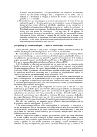 de lectura son procedimientos y los procedimientos son contenidos de enseñanza,
        entonces hay que enseñar estrategias para la comprensión de los textos. Estas no
        maduran, ni se desarrollan, ni emergen, ni aparecen. Se enseñan -o no se enseñan- y se
        aprenden -o no se aprenden-.
     2. Si consideramos que las estrategias de lectura son procedimientos de orden elevado que
        implican lo cognitivo y lo metacognitivo, en la enseñanza no pueden ser tratadas como
        técnicas precisas, recetas infalibles o habilidades específicas. Lo que caracteriza a la
        mentalidad estratégica es una capacidad para representarse y analizar los problemas y la
        flexibilidad para dar con soluciones. De ahí que al enseñar estrategias de comprensión
        lectora haya que primar la construcción y uso por parte de los alumnos de
        procedimientos de tipo general que puedan ser transferidos sin mayores dificultades a
        situaciones de lectura múltiples y variadas. De ahí también que al abordar estos
        contenidos y al asegurar su aprendizaje significativo contribuyamos al desarrollo global
        de las niñas y de los niños, más allá de fomentar sus competencias como lectores. En el
        próximo subapartado insistiré en estos aspectos.

¿Por qué hay que enseñar estrategias? El papel de las estrategias en la lectura

    “¡Pues para leer! ¿Para qué va a ser, si no?” Le imagino enfadado ante tanta insistencia. No
obstante, me arriesgaré y abusaré un poco más de su calidad de paciente lector.
    He comentado ya que en torno a la lectura se han suscitado polémicas encendidas y debates
apasionados. Sin embargo, no todo es discrepancia. Existe un acuerdo generalizado, al menos en
las publicaciones que se sitúan en una perspectiva cognitivista/constructivista de la lectura en
aceptar que, cuando se posee una habilidad razonable para la descodificación, la comprensión
de lo que se lee es producto de tres condiciones (Palincsar y Brown, 1984):
    1. De la claridad y coherencia del contenido de los textos, de que su estructura resulte
familiar o conocida, y de que su léxico, sintaxis y cohesión interna posean un nivel aceptable.
Algunos autores se refieren a ello como a las propiedades de los considerate texts (Anderson y
Armbruster, 1984). Si atendemos a lo que habíamos acordado en el segundo capítulo respecto
del aprendizaje significativo, estaríamos ante la condición de «significatividad lógica» del
contenido que hay que aprender (Ausubel, Novak y Hanesian 1983).
    2. Del grado en que el conocimiento previo del lector sea pertinente para el contenido del
texto. En otras palabras, de la posibilidad de que el lector posea los conocimientos necesarios
que le van a permitir la atribución de significado a los contenidos del texto. Si nos remitimos a
la noción de aprendizaje significativo, esta condición es la que Ausubel y colaboradores(1983)
denominan «significatividad psicológica».
    Es decir, para que el lector pueda comprender, es necesario que el texto en sí se deje
comprender y que el lector posea conocimientos adecuados para elaborar una interpretación
acerca de él. Recuerde que hablamos ya de estas condiciones en el segundo capítulo, cuando
analizábamos las relaciones entre leer, comprender y aprender. Recuerde también que al
referirnos al «conocimiento previo adecuado» o pertinente del lector, no estamos aludiendo a
que «sepa» el contenido del texto, sino a que entre éste y sus conocimientos exista una distancia
óptima que permita el proceso de atribución de significados que caracteriza la comprensión.
    Con todo, estas condiciones son necesarias pero no suficientes. La comprensión depende aún
de otro factor, descrito por Palincsar y Brown (1984):
    3. De las estrategias que el lector utiliza para intensificar la comprensión y el recuerdo de lo
que lee, así como para detectar y compensar los posibles errores o fallos de comprensión. Estas
estrategias son las responsables de que pueda construirse una interpretación para el texto y de
que el lector sea consciente de qué entiende y qué no entiende, para proceder a solucionar el
problema con que se encuentra.
    Puede ser un poco difícil explicar esto para que se entienda, puesto que usted, como todos
los lectores expertos, utiliza las estrategias de forma inconsciente. Mientras leemos y vamos
comprendiendo, no ocurre nada; el procesamiento de información escrita que requiere el acto de
lectura se produce de una manera automática. Sin embargo, cuando encontramos algún
obstáculo -una frase incomprensible, un desenlace totalmente imprevisto, que se contradice con


                                                                                                  6
 